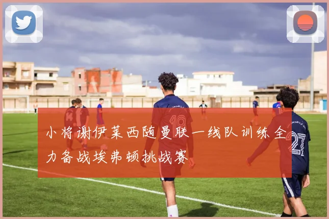 小将谢伊莱西随曼联一线队训练全力备战埃弗顿挑战赛