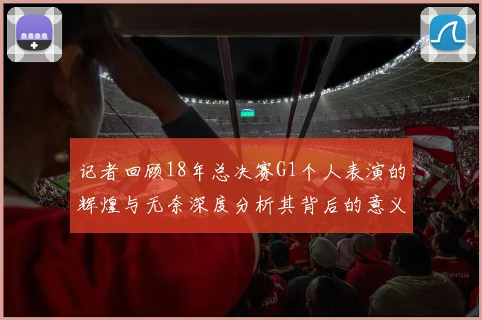 记者回顾18年总决赛G1个人表演的辉煌与无奈深度分析其背后的意义与影响