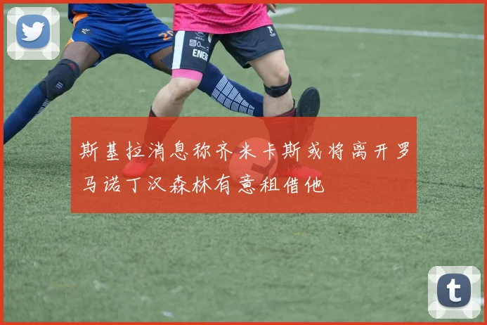 斯基拉消息称齐米卡斯或将离开罗马诺丁汉森林有意租借他