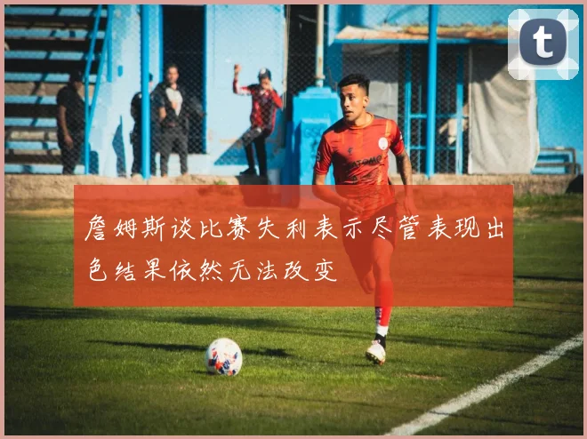 詹姆斯谈比赛失利表示尽管表现出色结果依然无法改变