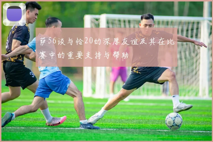 萨56谈与恰20的深厚友谊及其在比赛中的重要支持与帮助
