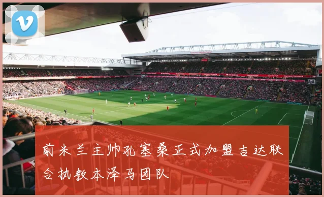 前米兰主帅孔塞桑正式加盟吉达联合执教本泽马团队