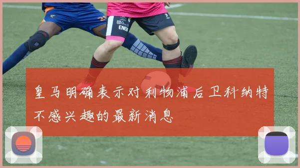 皇马明确表示对利物浦后卫科纳特不感兴趣的最新消息