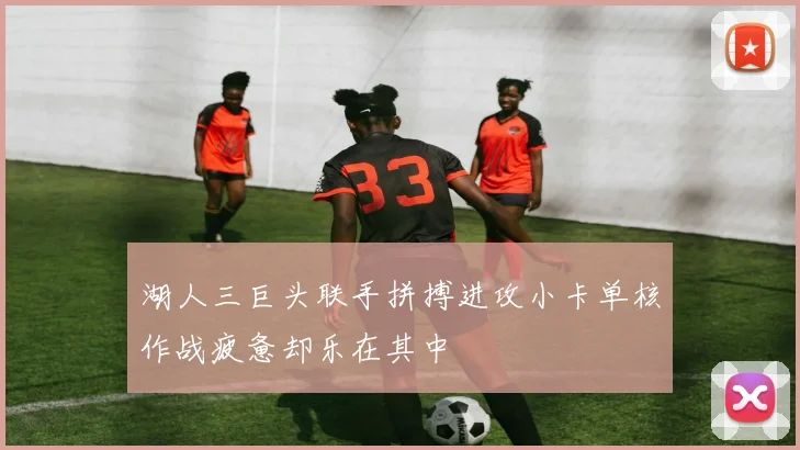 湖人三巨头联手拼搏进攻小卡单核作战疲惫却乐在其中