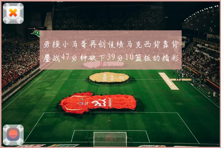 劳模小马哥再创佳绩马克西背靠背鏖战47分钟砍下39分10篮板的精彩表现