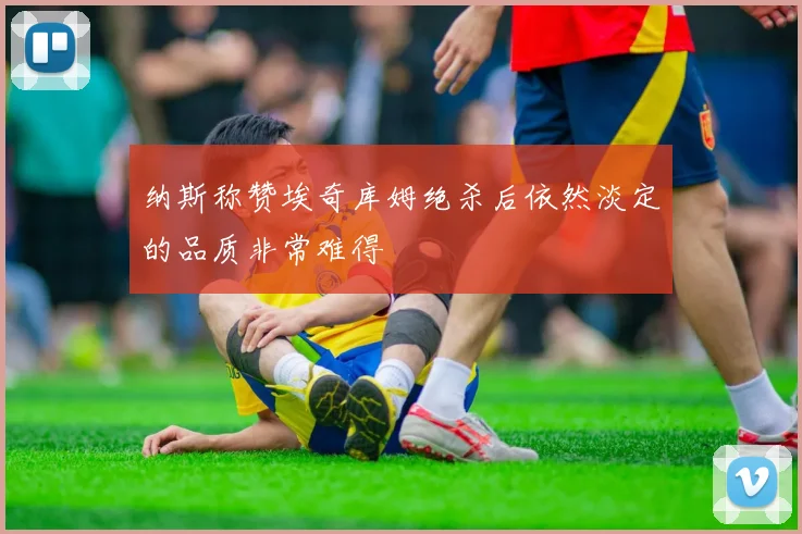 纳斯称赞埃奇库姆绝杀后依然淡定的品质非常难得
