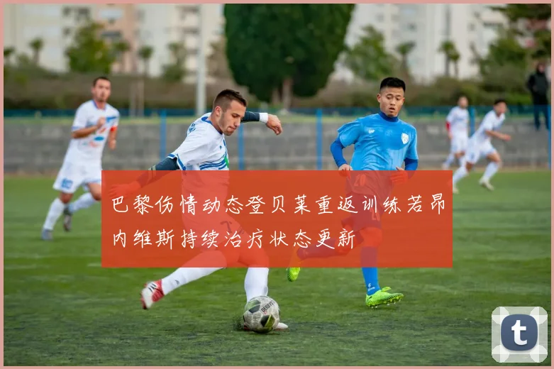 巴黎伤情动态登贝莱重返训练若昂内维斯持续治疗状态更新