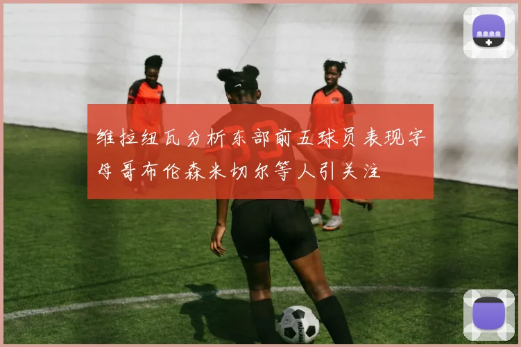 维拉纽瓦分析东部前五球员表现字母哥布伦森米切尔等人引关注