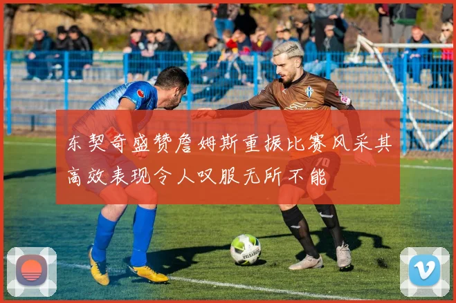 东契奇盛赞詹姆斯重振比赛风采其高效表现令人叹服无所不能