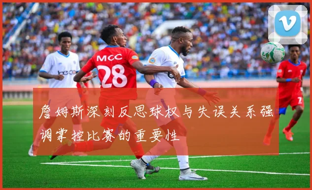 詹姆斯深刻反思球权与失误关系强调掌控比赛的重要性