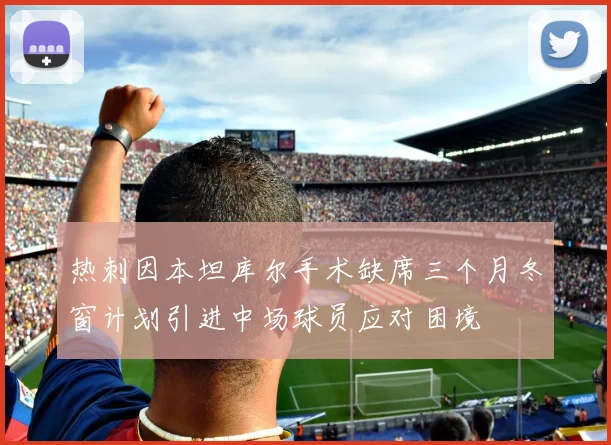热刺因本坦库尔手术缺席三个月冬窗计划引进中场球员应对困境