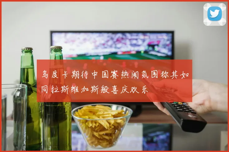 乌度卡期待中国赛热闹氛围称其如同拉斯维加斯般喜庆欢乐