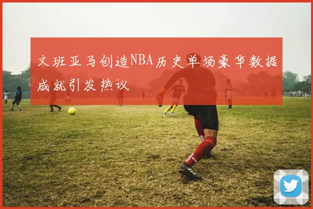 文班亚马创造NBA历史单场豪华数据成就引发热议