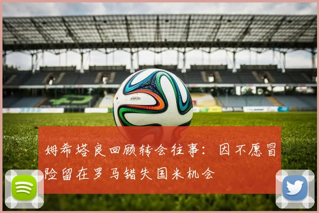 姆希塔良回顾转会往事：因不愿冒险留在罗马错失国米机会
